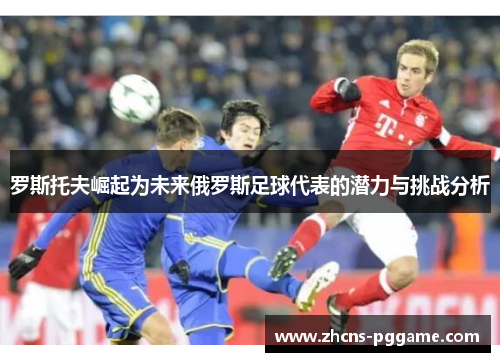 罗斯托夫崛起为未来俄罗斯足球代表的潜力与挑战分析